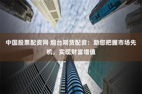 中国股票配资网 烟台期货配资：助您把握市场先机，实现财富增值